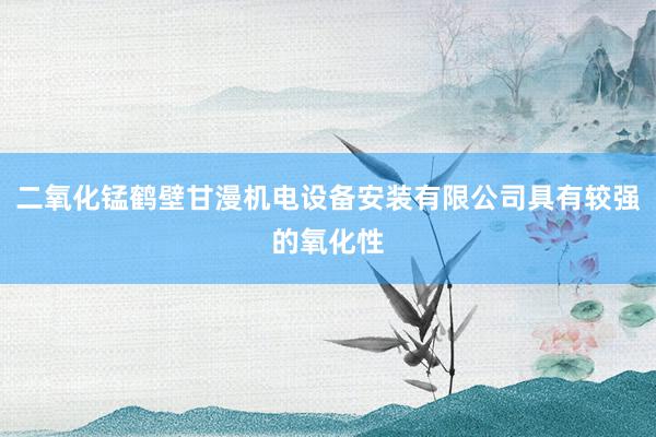 二氧化锰鹤壁甘漫机电设备安装有限公司具有较强的氧化性